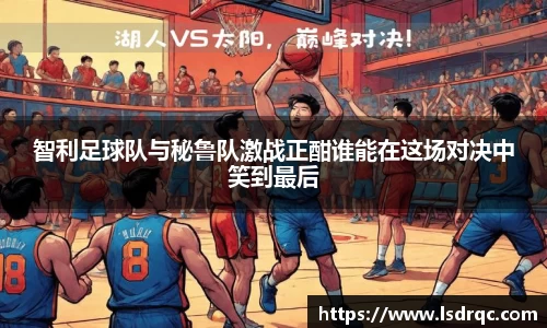 智利足球队与秘鲁队激战正酣谁能在这场对决中笑到最后