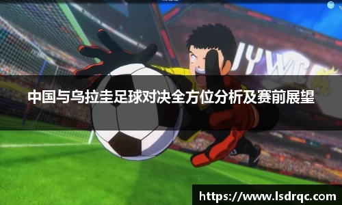中国与乌拉圭足球对决全方位分析及赛前展望