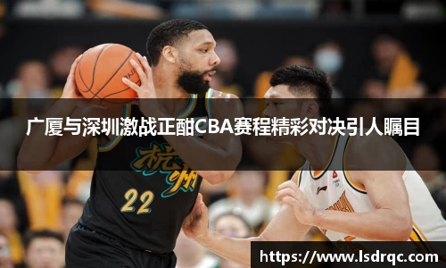 广厦与深圳激战正酣CBA赛程精彩对决引人瞩目
