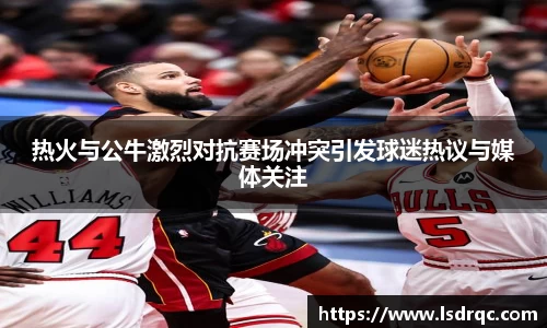 热火与公牛激烈对抗赛场冲突引发球迷热议与媒体关注
