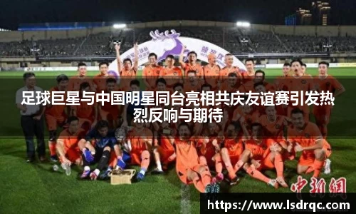 足球巨星与中国明星同台亮相共庆友谊赛引发热烈反响与期待
